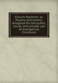 Church Psalmist: or, Psalms and hymns, designed for the public, social, and private use of evangelical Christians