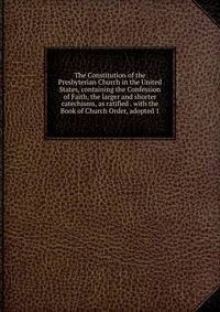 The Constitution of the Presbyterian Church in the United States, containing the Confession of Faith, the larger and shorter catechisms, as ratified . with the Book of Church Order, adopted 1