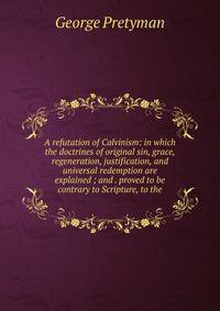 A refutation of Calvinism: in which the doctrines of original sin, grace, regeneration, justification, and universal redemption are explained ; and . proved to be contrary to Scripture, to the