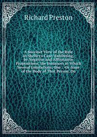 A Succinct View of the Rule in Shelley's Case: Exhibiting, by Negative and Affirmative Propositions, the Instances in Which Several Limitations, One . -Or Issue of the Body of That Person, Do