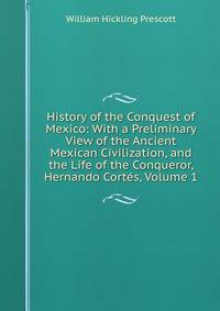 History of the Conquest of Mexico: With a Preliminary View of the Ancient Mexican Civilization, and the Life of the Conqueror, Hernando Cortes, Volume 1
