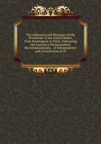 The Addresses and Messages of the Presidents of the United States, from Washington to Tyler: Embracing the Executive Proclamations, Recommendations, . of Independence and Constitution of th