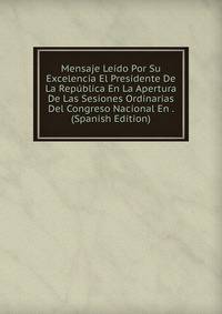 Mensaje Leido Por Su Excelencia El Presidente De La Republica En La Apertura De Las Sesiones Ordinarias Del Congreso Nacional En . (Spanish Edition)