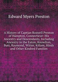 A History of Captian Roswell Preston of Hampton, Connecticut: His Ancestry and Descendants, Including Ancestry in the Eaton, Knowlton, Butt, Raymond, Witter, Killam, Hinds and Other Kindred Families