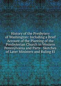 History of the Presbytery of Washington: Including a Brief Account of the Planting of the Presbyterian Church in Western Pennsylvania and Parts . Sketches of Later Ministers and Ruling El