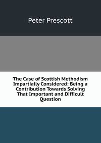 The Case of Scottish Methodism Impartially Considered: Being a Contribution Towards Solving That Important and Difficult Question