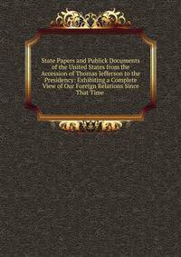 State Papers and Publick Documents of the United States from the Accession of Thomas Jefferson to the Presidency: Exhibiting a Complete View of Our Foreign Relations Since That Time .