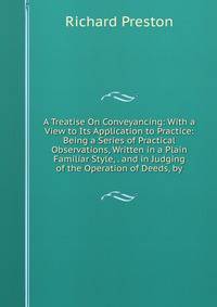 A Treatise On Conveyancing: With a View to Its Application to Practice: Being a Series of Practical Observations, Written in a Plain Familiar Style, . and in Judging of the Operation of Deeds, by
