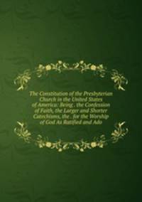 The Constitution of the Presbyterian Church in the United States of America: Being . the Confession of Faith, the Larger and Shorter Catechisms, the . for the Worship of God As Ratified and Ado