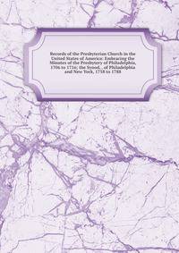 Records of the Presbyterian Church in the United States of America: Embracing the Minutes of the Presbytery of Philadelphia, 1706 to 1716; the Synod, . of Philadelphia and New York, 1758 to 1788