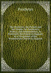 The Presbyter, the Prelate and the People: Or, Presbytery, Prelacy, and Independency, As Practically Developed in England, by a Clergyman of the Presbyterian Church in England