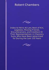 Index to Heirs-At-Law, Next of Kin, Legatees, Missing Friends, Encumbrancers, and Creditors Or Their Representatives in Chancery Suits, Who Have Been Advertised for During the Last 150 Years
