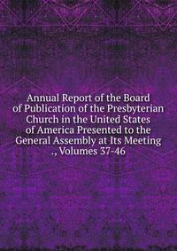 Annual Report of the Board of Publication of the Presbyterian Church in the United States of America Presented to the General Assembly at Its Meeting ., Volumes 37-46