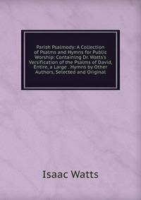 Parish Psalmody: A Collection of Psalms and Hymns for Public Worship: Containing Dr. Watts's Versification of the Psalms of David, Entire, a Large . Hymns by Other Authors, Selected and Original