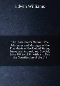 The Statesman's Manual: The Addresses and Messages of the Presidents of the United States, Inaugural, Annual, and Special, from 789 to 1854; with a . : Also the Constitution of the Uni