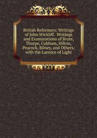 British Reformers: Writings of John Wickliff. Writings and Examinations of Brute, Thorpe, Cobham, Hilton, Peacock, Bilney, and Others; with the Lantern of Light