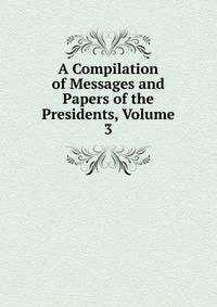 A Compilation of Messages and Papers of the Presidents, Volume 3