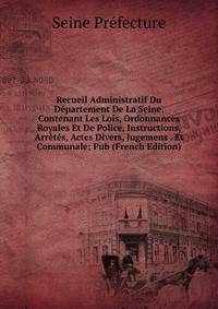 Recueil Administratif Du Departement De La Seine, Contenant Les Lois, Ordonnances Royales Et De Police, Instructions, Arretes, Actes Divers, Jugemens . Et Communale; Pub (French Edition)