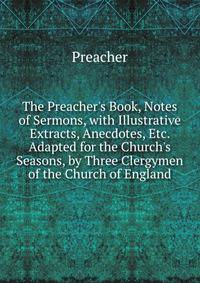 The Preacher's Book, Notes of Sermons, with Illustrative Extracts, Anecdotes, Etc. Adapted for the Church's Seasons, by Three Clergymen of the Church of England
