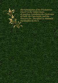 The Constitution of the Presbyterian Church in the United States of America: Containing the Confession of Faith, the Catechisms, and the Directory for . Discipline As Amended and Ratified by the G