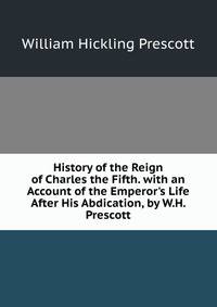 History of the Reign of Charles the Fifth. with an Account of the Emperor's Life After His Abdication, by W.H. Prescott