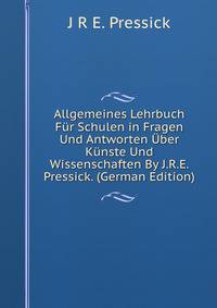 Allgemeines Lehrbuch Fur Schulen in Fragen Und Antworten Uber Kunste Und Wissenschaften By J.R.E. Pressick. (German Edition)