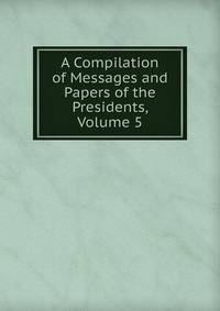 A Compilation of Messages and Papers of the Presidents, Volume 5