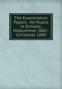 The Examination Papers . for Pupils in Schools. Midsummer 1882-Christmas 1890