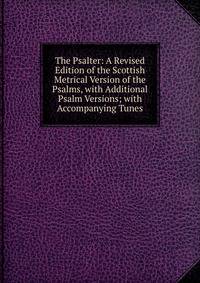 The Psalter: A Revised Edition of the Scottish Metrical Version of the Psalms, with Additional Psalm Versions; with Accompanying Tunes