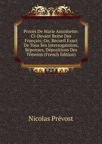 Proces De Marie Antoinette: Ci-Devant Reine Des Francais; Ou, Recueil Exact De Tous Ses Interrogatoires, Reponses, Depositions Des Temoins (French Edition)
