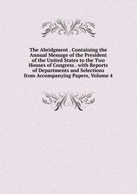 The Abridgment . Containing the Annual Message of the President of the United States to the Two Houses of Congress . with Reports of Departments and Selections from Accompanying Papers, Volume 4