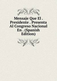 Mensaje Que El . Presidente . Presenta Al Congreso Nacional En . (Spanish Edition)