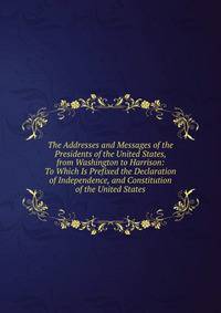 The Addresses and Messages of the Presidents of the United States, from Washington to Harrison: To Which Is Prefixed the Declaration of Independence, and Constitution of the United States