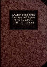 A Compilation of the Messages and Papers of the Presidents, 1789-1907, Volume 11