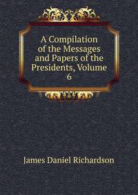 A Compilation of the Messages and Papers of the Presidents, Volume 6
