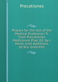 Prayers for the Use of the Medical Profession Tr. from Precationes Medicorum Piae, Ed. by J. Horst, with Additions, by W.a. Greenhill.