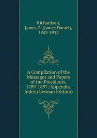 A Compilation of the Messages and Papers of the Presidents, 1789-1897: Appendix. Index (German Edition)