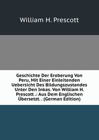 Geschichte Der Eroberung Von Peru, Mit Einer Einleitenden Uebersicht Des Bildungszustandes Unter Den Inkas. Von William H. Prescott .: Aus Dem Englischen Ubersetzt. . (German Edition)