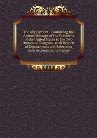 The Abridgment . Containing the Annual Message of the President of the United States to the Two Houses of Congress . with Reports of Departments and Selections from Accompanying Papers