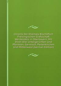 Chronik Der Ehemals Bischoflich Freisingischen Grafsschaft Werdendels in Oberbayern, Mit Ihren Drei Untergerichten Und Pfarreien, Garmisch, Partenkirchen Und Mittenwald (German Edition)