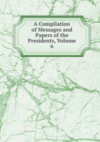 A Compilation of Messages and Papers of the Presidents, Volume 6
