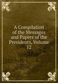 A Compilation of the Messages and Papers of the Presidents, Volume 12