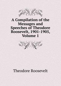 A Compilation of the Messages and Speeches of Theodore Roosevelt, 1901-1905, Volume 1