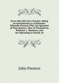 Every Man His Own Teacher: Being an Introduction to Arithmetic, Whereby Persons Who Are Ignorant of That Science, May of Themselves, Without a . Business, and for Operating in Nearly Al
