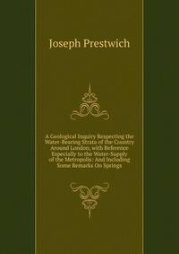 A Geological Inquiry Respecting the Water-Bearing Strata of the Country Around London, with Reference Especially to the Water-Supply of the Metropolis: And Including Some Remarks On Springs