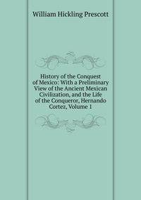 History of the Conquest of Mexico: With a Preliminary View of the Ancient Mexican Civilization, and the Life of the Conqueror, Hernando Cortez, Volume 1
