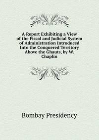 A Report Exhibiting a View of the Fiscal and Judicial System of Administration Introduced Into the Conquered Territory Above the Ghauts, by W. Chaplin