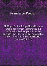 Bibliografia Enciclopedica Milanese, Ossia Repertorio Sistematico Ed Alfabetico Delle Opere Edite Ed Inedite Che Illustrano La Topografia, Ecc. Di Milano E Suo Territorio (Italian Edition)