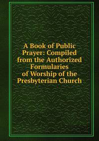 A Book of Public Prayer: Compiled from the Authorized Formularies of Worship of the Presbyterian Church