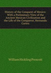 History of the Conquest of Mexico: With a Preliminary View of the Ancient Mexican Civilization and the Life of the Conqueror, Hernando Cortez